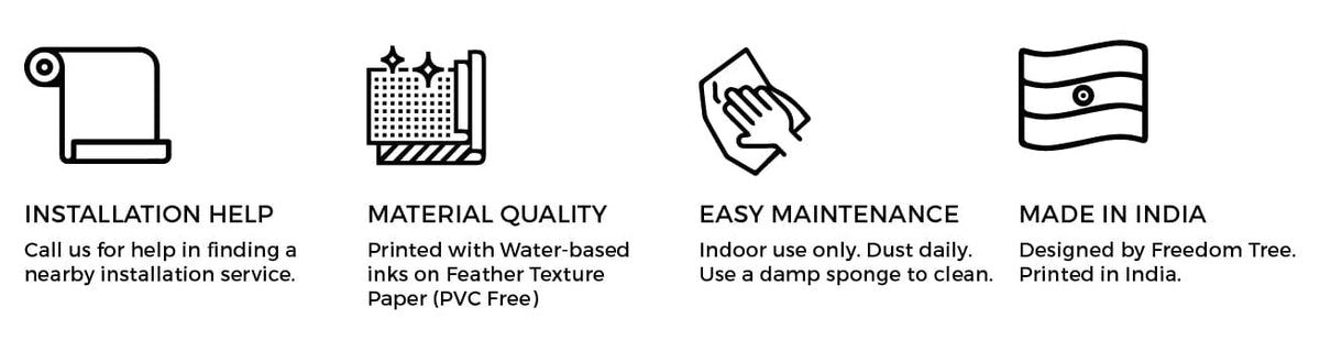 Installation help: call us to find a nearby installation service. Material quality: printed with water-based inks on feather texture paper, PVC free. Easy maintenance: indoor use only, dust daily, use a damp sponge to clean. Made in India: designed by Freedom Tree, printed in India.